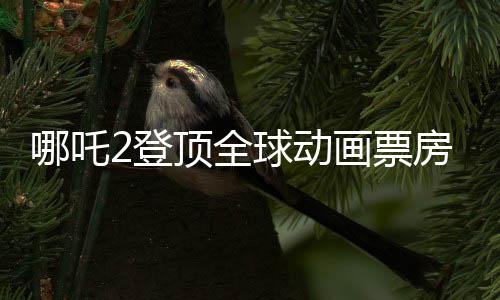 哪吒2登頂全球動畫票房榜，國漫之光再次閃耀世界舞臺