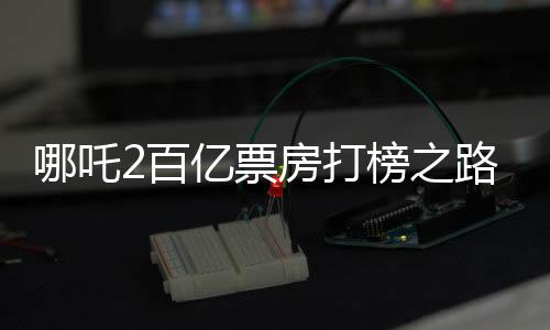 哪吒2百億票房打榜之路，一路高歌猛進(jìn)，成就影視傳奇