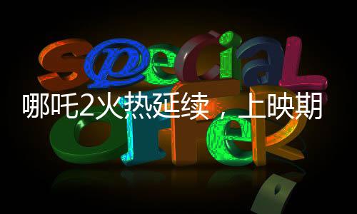 哪吒2火熱延續(xù)，上映期限延長至3月30日
