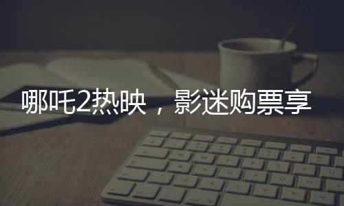 哪吒2熱映，影迷購票享受全年免費(fèi)游張家界福利