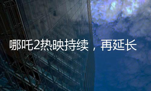 哪吒2熱映持續(xù)，再延長(zhǎng)上映一個(gè)月