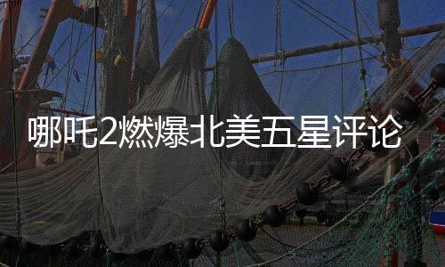 哪吒2燃爆北美五星評(píng)論霸屏，一部引領(lǐng)全球動(dòng)畫(huà)風(fēng)潮的佳作