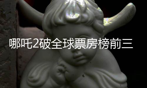 哪吒2破全球票房榜前三十，創(chuàng)華語電影新篇章