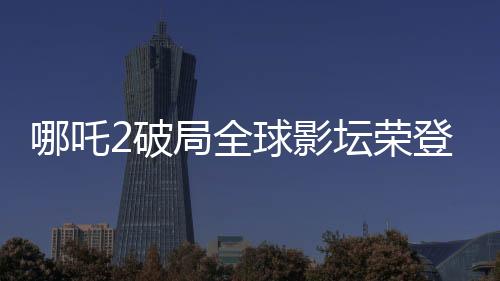 哪吒2破局全球影壇榮登全球影史第六，引發(fā)矚目！