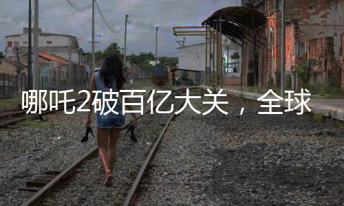 哪吒2破百億大關(guān)，全球票房榜沖刺新紀(jì)錄