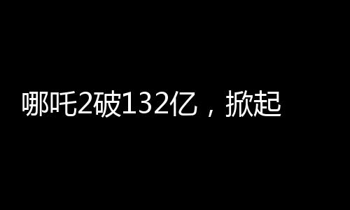 哪吒2破132億，掀起觀影狂潮的新里程碑