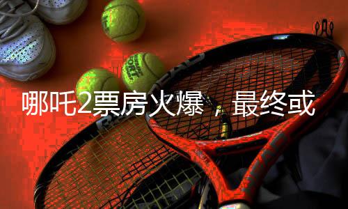 哪吒2票房火爆，最終或達(dá)驚人150億，刷新影史記錄！