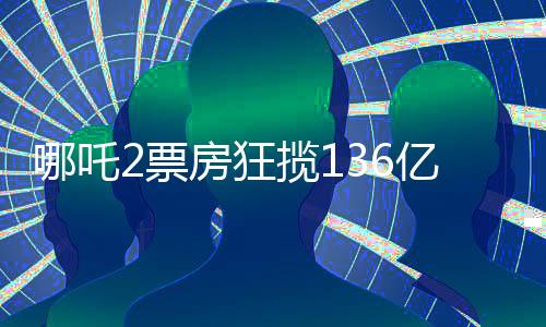 哪吒2票房狂攬136億，刷新記錄成就新傳奇