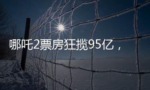 哪吒2票房狂攬95億，餃子背后的分成竟達(dá)1.35億