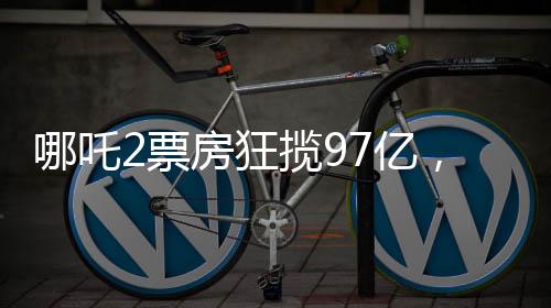 哪吒2票房狂攬97億，刷新多項(xiàng)記錄