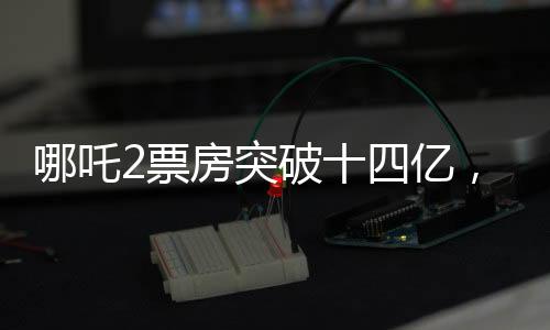 哪吒2票房突破十四億，國產(chǎn)動(dòng)畫電影續(xù)寫傳奇之路！ 展現(xiàn)十四億背后的無限可能！