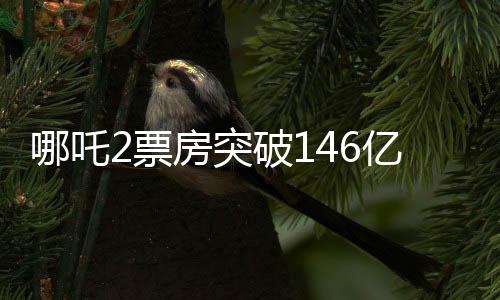 哪吒2票房突破146億，刷新多項記錄