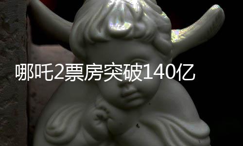 哪吒2票房突破140億，刷新紀(jì)錄，引領(lǐng)潮流文化現(xiàn)象級(jí)狂潮