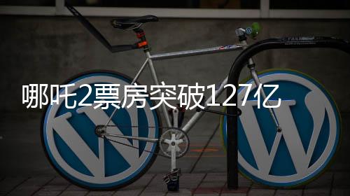 哪吒2票房突破127億，刷新多項記錄