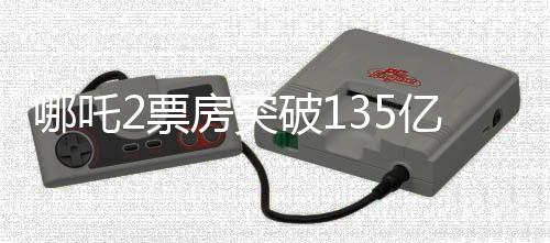哪吒2票房突破135億，影視傳奇再創(chuàng)高峰