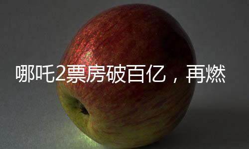 哪吒2票房破百億，再燃國漫IP狂潮！一二三四五六七八九十探秘成功背后故事