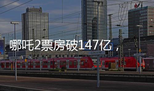 哪吒2票房破147億，刷新紀(jì)錄，引領(lǐng)暑期檔熱潮