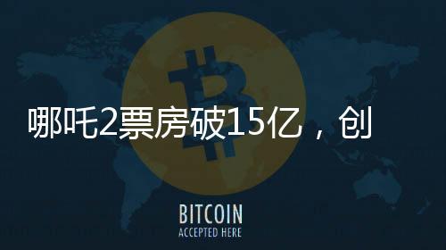 哪吒2票房破15億，創(chuàng)國產(chǎn)動畫新紀(jì)錄
