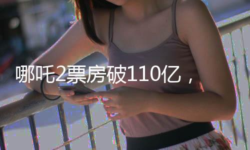 哪吒2票房破110億，引爆暑期檔，成為影史新傳奇