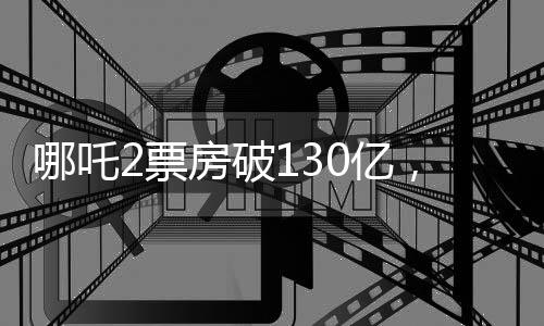 哪吒2票房破130億，刷新多項記錄，成為年度現(xiàn)象級大作！