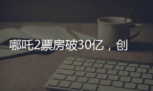 哪吒2票房破30億，創(chuàng)華語電影新高峰