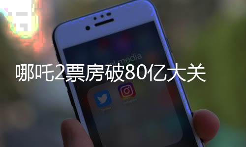 哪吒2票房破80億大關(guān)，刷新多項(xiàng)記錄
