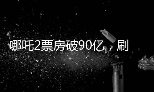 哪吒2票房破90億，刷新紀(jì)錄，引領(lǐng)國(guó)漫新紀(jì)元