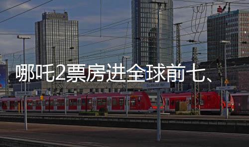 哪吒2票房進(jìn)全球前七、中國(guó)電影再創(chuàng)輝煌