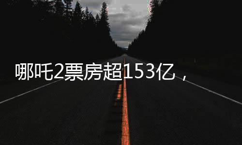 哪吒2票房超153億，刷新紀(jì)錄，成為中國影史新里程碑