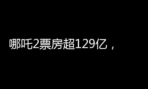 哪吒2票房超129億，刷新紀錄，引領新一波觀影熱潮