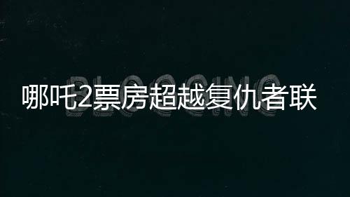 哪吒2票房超越復(fù)仇者聯(lián)盟4，成為新標(biāo)桿