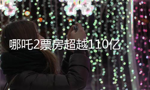 哪吒2票房超越110億，再燃觀眾熱情，打破多項(xiàng)記錄