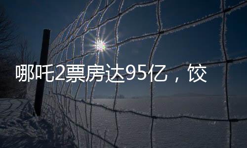 哪吒2票房達95億，餃子導演或?qū)孬@1.35億巨款