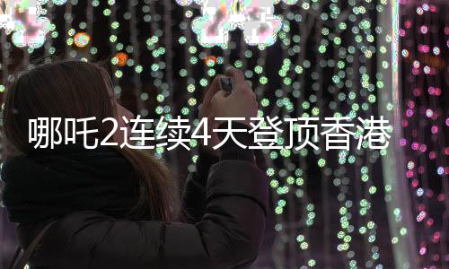 哪吒2連續(xù)4天登頂香港單日票房榜，刷新紀(jì)錄！