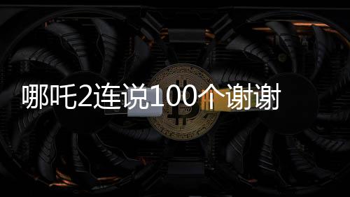 哪吒2連說100個謝謝——一顆感恩的心成就輝煌傳奇