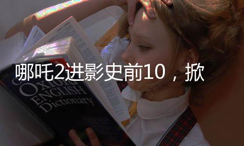 哪吒2進(jìn)影史前10，掀起新一輪觀影熱潮