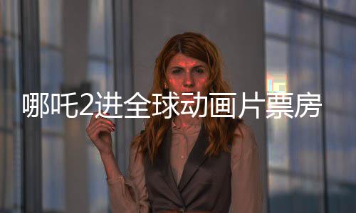 哪吒2進全球動畫片票房榜TOP10，中國動畫再創(chuàng)輝煌