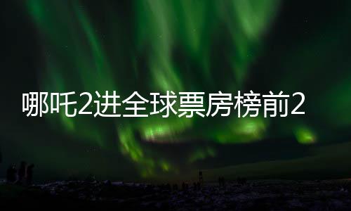 哪吒2進全球票房榜前25，中國電影再創(chuàng)輝煌