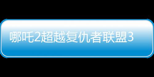 哪吒2超越復(fù)仇者聯(lián)盟3成為全球票房第六、中國電影市場的奇跡與未來展望