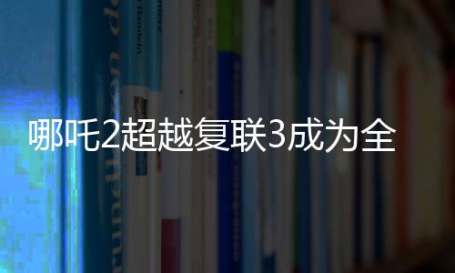 哪吒2超越復(fù)聯(lián)3成為全球票房第六，再創(chuàng)華語(yǔ)電影新紀(jì)錄！