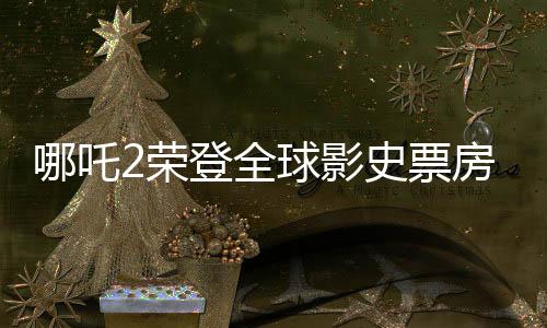 哪吒2榮登全球影史票房TOP15，刷新華語(yǔ)電影新紀(jì)錄