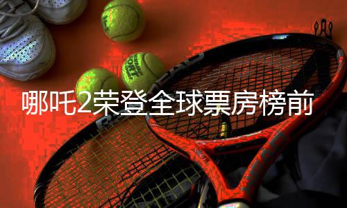 哪吒2榮登全球票房榜前三十五，再創(chuàng)國產(chǎn)動畫巔峰