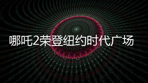 哪吒2榮登紐約時(shí)代廣場(chǎng)大屏，全球矚目！