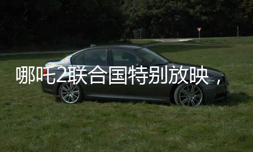 哪吒2聯(lián)合國(guó)特別放映，民族文化輸出與全球共鳴