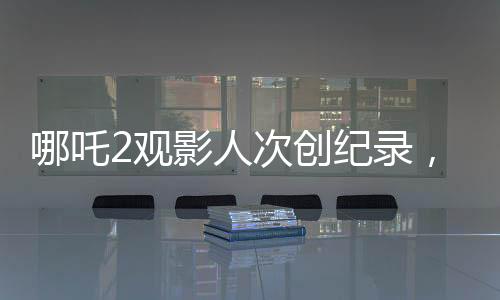 哪吒2觀影人次創(chuàng)紀錄，位列影史前二，引發(fā)熱議
