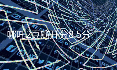 哪吒2豆瓣開分8.5分斷層第一、掀起暑期檔觀影熱潮