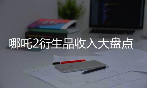 哪吒2衍生品收入大盤點(diǎn)，IP授權(quán)創(chuàng)造的財(cái)富盛宴