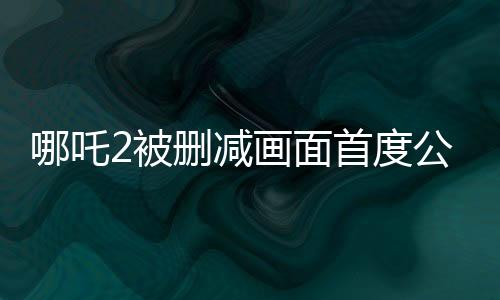 哪吒2被刪減畫面首度公開，引爆熱議
