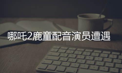 哪吒2鹿童配音演員遭遇網(wǎng)絡(luò)暴力，情緒崩潰