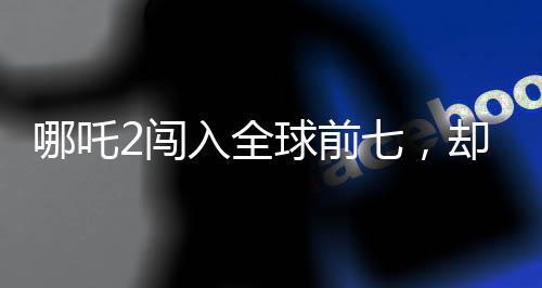 哪吒2闖入全球前七，卻難以在臺灣立足？探究背后的原因與挑戰(zhàn)